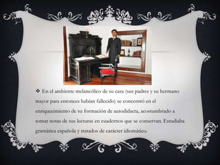  En el ambiente melancólico de su casa (sus padres y su hermano
mayor para entonces habían fallecido) se concentró en el
enriquecimiento de su formación de autodidacta, acostumbrado a
tomar notas de sus lecturas en cuadernos que se conservan. Estudiaba
gramática española y tratados de carácter idiomático.
 