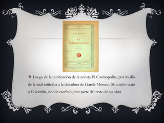  Luego de la publicación de la revista El Cosmopolita, por medio
de la cual criticaba a la dictadura de García Moreno, Montalvo viajó
a Colombia, donde escribió gran parte del resto de su obra.
 