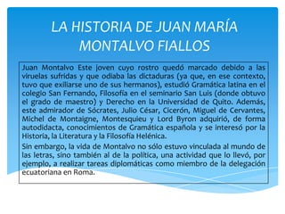 LA HISTORIA DE JUAN MARÍA
MONTALVO FIALLOS
Juan Montalvo Este joven cuyo rostro quedó marcado debido a las
viruelas sufridas y que odiaba las dictaduras (ya que, en ese contexto,
tuvo que exiliarse uno de sus hermanos), estudió Gramática latina en el
colegio San Fernando, Filosofía en el seminario San Luis (donde obtuvo
el grado de maestro) y Derecho en la Universidad de Quito. Además,
este admirador de Sócrates, Julio César, Cicerón, Miguel de Cervantes,
Michel de Montaigne, Montesquieu y Lord Byron adquirió, de forma
autodidacta, conocimientos de Gramática española y se interesó por la
Historia, la Literatura y la Filosofía Helénica.
Sin embargo, la vida de Montalvo no sólo estuvo vinculada al mundo de
las letras, sino también al de la política, una actividad que lo llevó, por
ejemplo, a realizar tareas diplomáticas como miembro de la delegación
ecuatoriana en Roma.

 