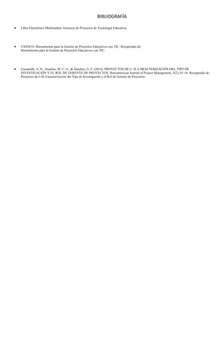 BIBLIOGRAFÍA
 Libro Electrónico Multimedial: Gerencia de Proyectos de Tecnología Educativa.
 UNESCO. Herramientas para la Gestión de Proyectos Educativos con TIC. Recuperado de:
Herramientas para la Gestión de Proyectos Educativos con TIC.
 Cassanelli, A. N., Guarino, M. C. G., & Sánchez, G. F. (2014). PROYECTOS DE I+ D, CARACTERIZACIÓN DEL TIPO DE
INVESTIGACIÓN Y EL ROL DE GERENTE DE PROYECTOS. Iberoamerican Journal of Project Management, 5(2), 01-16. Recuperado de:
Proyectos de I+D, Caracterización del Tipo de Investigación y el Rol de Gerente de Proyectos.
 