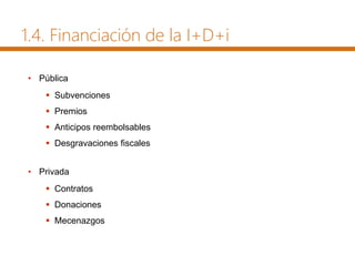 1.4. Financiación de la I+D+i
• Pública
 Subvenciones
 Premios
 Anticipos reembolsables
 Desgravaciones fiscales
• Privada
 Contratos
 Donaciones
 Mecenazgos
 