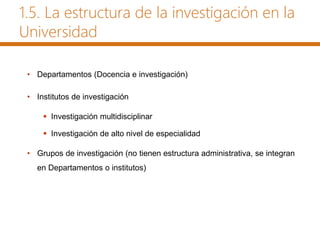 1.5. La estructura de la investigación en la
Universidad
• Departamentos (Docencia e investigación)
• Institutos de investigación
 Investigación multidisciplinar
 Investigación de alto nivel de especialidad
• Grupos de investigación (no tienen estructura administrativa, se integran
en Departamentos o institutos)
 
