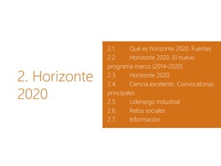 2. Horizonte
2020
2.1. Qué es horizonte 2020. Fuentes
2.2. Horizonte 2020. El nuevo
programa marco (2014-2020)
2.3. Horizonte 2020
2.4. Ciencia excelente. Convocatorias
principales
2.5. Liderazgo industrial
2.6. Retos sociales
2.7. Información
 