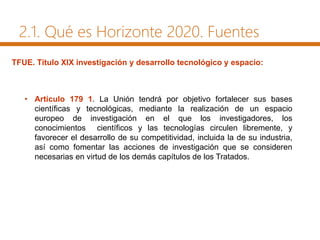 2.1. Qué es Horizonte 2020. Fuentes
• Artículo 179 1. La Unión tendrá por objetivo fortalecer sus bases
científicas y tecnológicas, mediante la realización de un espacio
europeo de investigación en el que los investigadores, los
conocimientos científicos y las tecnologías circulen libremente, y
favorecer el desarrollo de su competitividad, incluida la de su industria,
así como fomentar las acciones de investigación que se consideren
necesarias en virtud de los demás capítulos de los Tratados.
TFUE. Título XIX investigación y desarrollo tecnológico y espacio:
 