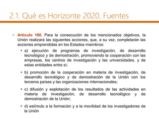 2.1. Qué es Horizonte 2020. Fuentes
• Artículo 180. Para la consecución de los mencionados objetivos, la
Unión realizará las siguientes acciones, que, a su vez, completarán las
acciones emprendidas en los Estados miembros:
 a) ejecución de programas de investigación, de desarrollo
tecnológico y de demostración, promoviendo la cooperación con las
empresas, los centros de investigación y las universidades, y de
estas entidades entre sí;
 b) promoción de la cooperación en materia de investigación, de
desarrollo tecnológico y de demostración de la Unión con los
terceros países y las organizaciones internacionales;
 c) difusión y explotación de los resultados de las actividades en
materia de investigación, de desarrollo tecnológico y de
demostración de la Unión;
 d) estímulo a la formación y a la movilidad de los investigadores de
la Unión
 