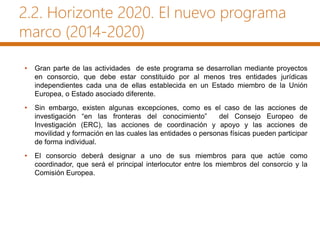 2.2. Horizonte 2020. El nuevo programa
marco (2014-2020)
• Gran parte de las actividades de este programa se desarrollan mediante proyectos
en consorcio, que debe estar constituido por al menos tres entidades jurídicas
independientes cada una de ellas establecida en un Estado miembro de la Unión
Europea, o Estado asociado diferente.
• Sin embargo, existen algunas excepciones, como es el caso de las acciones de
investigación “en las fronteras del conocimiento” del Consejo Europeo de
Investigación (ERC), las acciones de coordinación y apoyo y las acciones de
movilidad y formación en las cuales las entidades o personas físicas pueden participar
de forma individual.
• El consorcio deberá designar a uno de sus miembros para que actúe como
coordinador, que será el principal interlocutor entre los miembros del consorcio y la
Comisión Europea.
 