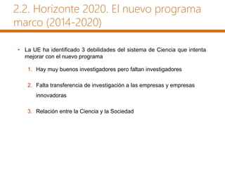 2.2. Horizonte 2020. El nuevo programa
marco (2014-2020)
• La UE ha identificado 3 debilidades del sistema de Ciencia que intenta
mejorar con el nuevo programa
1. Hay muy buenos investigadores pero faltan investigadores
2. Falta transferencia de investigación a las empresas y empresas
innovadoras
3. Relación entre la Ciencia y la Sociedad
 