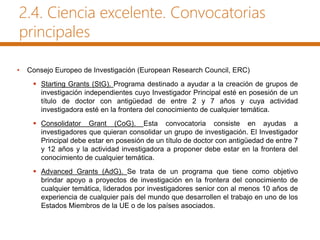 2.4. Ciencia excelente. Convocatorias
principales
• Consejo Europeo de Investigación (European Research Council, ERC)
 Starting Grants (StG). Programa destinado a ayudar a la creación de grupos de
investigación independientes cuyo Investigador Principal esté en posesión de un
título de doctor con antigüedad de entre 2 y 7 años y cuya actividad
investigadora esté en la frontera del conocimiento de cualquier temática.
 Consolidator Grant (CoG). Esta convocatoria consiste en ayudas a
investigadores que quieran consolidar un grupo de investigación. El Investigador
Principal debe estar en posesión de un título de doctor con antigüedad de entre 7
y 12 años y la actividad investigadora a proponer debe estar en la frontera del
conocimiento de cualquier temática.
 Advanced Grants (AdG). Se trata de un programa que tiene como objetivo
brindar apoyo a proyectos de investigación en la frontera del conocimiento de
cualquier temática, liderados por investigadores senior con al menos 10 años de
experiencia de cualquier país del mundo que desarrollen el trabajo en uno de los
Estados Miembros de la UE o de los países asociados.
 