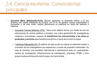 2.4. Ciencia excelente. Convocatorias
principales
• Acciones Marie Skłodowska-Curie. Buscan garantizar el desarrollo óptimo y el uso
dinámico del capital intelectual de Europa, con el fin de generar nuevas capacidades e
innovación y, de este modo, realizar plenamente su potencial en todos los sectores y
regiones.
 Innovative Training Networks (ITN). Tiene como objetivo formar, por medio de una red
internacional de centros públicos y privados, una nueva generación de investigadores
creativos e innovadores, capaces de transformar los conocimientos y las ideas en
productos y servicios para beneficio económico y social de la Unión Europea.
 Individual Fellowships (IF). El objetivo de esta acción es mejorar el potencial creativo e
innovador de los investigadores con experiencia, a través de proyectos individuales. Se
trata de fomentar una movilidad internacional e intersectorial tanto en universidades,
centros de investigación, infraestructuras de investigación, empresas, PYME y otros
grupos socioeconómicos de toda Europa y de fuera de ella.
 