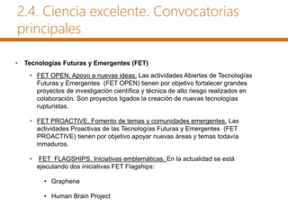 2.4. Ciencia excelente. Convocatorias
principales
• Tecnologías Futuras y Emergentes (FET)
• FET OPEN. Apoyo a nuevas ideas. Las actividades Abiertas de Tecnologías
Futuras y Emergentes (FET OPEN) tienen por objetivo fortalecer grandes
proyectos de investigación científica y técnica de alto riesgo realizados en
colaboración. Son proyectos ligados la creación de nuevas tecnologías
rupturistas.
• FET PROACTIVE. Fomento de temas y comunidades emergentes. Las
actividades Proactivas de las Tecnologías Futuras y Emergentes (FET
PROACTIVE) tienen por objetivo apoyar nuevas áreas y temas todavía
inmaduros.
• FET FLAGSHIPS. Iniciativas emblemáticas. En la actualidad se está
ejecutando dos iniciativas FET Flagships:
• Graphene
• Human Brain Project
 