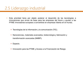 2.5 Liderazgo industrial
• Esta prioridad tiene por objeto acelerar el desarrollo de las tecnologías e
innovaciones que sirvan de base para las empresas del futuro y ayudar a las
PYME innovadoras europeas a convertirse en empresas líderes en el mundo.
 Tecnologías de la información y la comunicación (TIC).
 Nanociencias, materiales avanzados, biotecnología y fabricación y
transformación avanzadas (NMBP).
 Espacio.
 Innovación para las PYME y Acceso a la Financiación de Riesgo.
 