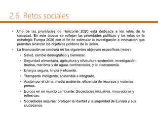 2.6. Retos sociales
• Una de las prioridades de Horizonte 2020 está dedicada a los retos de la
sociedad. En este bloque se reflejan las prioridades políticas y los retos de la
estrategia Europa 2020 con el fin de estimular la investigación e innovación que
permitan alcanzar los objetivos políticos de la Unión.
• La financiación se centrará en los siguientes objetivos específicos (retos):
• Salud, cambio demográfico y bienestar.
• Seguridad alimentaria, agricultura y silvicultura sostenible, investigación
marina, marítima y de aguas continentales, y la bioeconomía.
• Energía segura, limpia y eficiente.
• Transporte inteligente, sostenible e integrado.
• Acción por el clima, medio ambiente, eficiencia de recursos y materias
primas.
• Europa en un mundo cambiante: Sociedades inclusivas, innovadoras y
reflexivas.
• Sociedades seguras: proteger la libertad y la seguridad de Europa y sus
ciudadanos.
 
