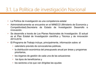 3.1. La Política de investigación Nacional
• La Política de investigación es una competencia estatal
• Administrativamente se encuentra en el MINECO (Ministerio de Economía y
Competitividad).Secretaria de Estado de Investigación Desarrollo e
innovación.
• Se desarrolla a través de Los Planes Nacionales de Investigación. El actual
es el Plan Estatal de Investigación científica y Técnica y de innovación
2013-2016.
• El Programa de Trabajo incluye, principalmente, información sobre: el
• calendario previsto de convocatorias públicas,
• la distribución económica del presupuesto anual por áreas y programas
prioritarios,
• los órganos de gestión de cada una de las actuaciones
• los tipos de beneficiarios y
• los sectores a los que van dirigidas las ayudas
 
