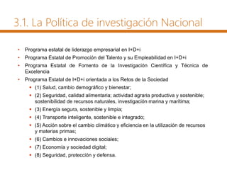 3.1. La Política de investigación Nacional
• Programa estatal de liderazgo empresarial en I+D+i
• Programa Estatal de Promoción del Talento y su Empleabilidad en I+D+i
• Programa Estatal de Fomento de la Investigación Científica y Técnica de
Excelencia
• Programa Estatal de I+D+i orientada a los Retos de la Sociedad
 (1) Salud, cambio demográfico y bienestar;
 (2) Seguridad, calidad alimentaria; actividad agraria productiva y sostenible;
sostenibilidad de recursos naturales, investigación marina y marítima;
 (3) Energía segura, sostenible y limpia;
 (4) Transporte inteligente, sostenible e integrado;
 (5) Acción sobre el cambio climático y eficiencia en la utilización de recursos
y materias primas;
 (6) Cambios e innovaciones sociales;
 (7) Economía y sociedad digital;
 (8) Seguridad, protección y defensa.
 