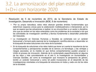3.2. La armonización del plan estatal de
I+D+i con horizonte 2020
• Resolución de 5 de noviembre de 2013, de la Secretaría de Estado de
Investigación, Desarrollo e Innovación (BOE, 6 de noviembre)
 “Por su propia naturaleza, estos retos abarcan grandes ámbitos fundamentales que
determinan espacios únicos para la colaboración multidisciplinaria e intersectorial, por lo
que se espera que las actuaciones a realizar no se circunscriban a un sector o disciplina,
sino que se centren en los retos entendidos como los problemas de la sociedad a los que
las actividades de investigación científica y técnica fundamental a desarrollar pretenden
dar respuesta.
 La investigación en Ciencias Humanas y Sociales se contempla con un carácter
transversal y formará parte esencial de la investigación científico-técnica a desarrollar en
la búsqueda de estas soluciones a los retos de la sociedad..
 En la búsqueda de soluciones a los retos habrá que tener en cuenta la importancia de los
comportamientos y percepciones sociales de la ciencia y la tecnología, y las ventajas y
riesgos asociados, en la medida en que dichos comportamientos pueden propiciar o
inhibir el proceso de innovación. Además de lo contemplado específicamente en algunos
de los retos y más concretamente en el reto 6, la investigación en Humanidades y
Ciencias Sociales, así como la investigación que incorpora la perspectiva de género,
tendrá un carácter transversal y como tal podrá incorporarse en el desarrollo de las
investigaciones orientadas a la búsqueda de soluciones en todos y cada uno de los retos
de la sociedad.
 