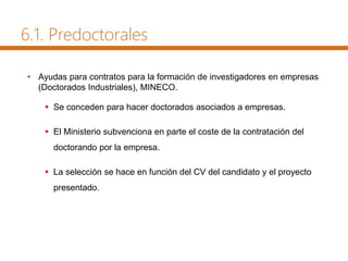 • Ayudas para contratos para la formación de investigadores en empresas
(Doctorados Industriales), MINECO.
 Se conceden para hacer doctorados asociados a empresas.
 El Ministerio subvenciona en parte el coste de la contratación del
doctorando por la empresa.
 La selección se hace en función del CV del candidato y el proyecto
presentado.
6.1. Predoctorales
 