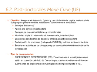 6.2. Post-doctorales Marie Curie (UE)
• Objetivo: Asegurar el desarrollo óptimo y uso dinámico del capital intelectual de
Europa para generar nuevas habilidades, conocimiento e innovación
 Enfoque ¨Bottom-up¨
 Apoyo a la carrera investigadora
 Fomento de nuevas habilidades y competencias
 Movilidad: triple “i”: internacional, intersectorial, interdisciplinar
 Excelentes condiciones de trabajo y empleo, equilibrio de género
 Participación de empresas (incluyendo PYMES) y actores socio-económicos
 Énfasis en actividades de divulgación y en actividades de comunicación de la
investigación
• Tipo de convocatorias:
 EXPERIENCED RESEARCHERS (ER). Financian solo a investigadores que
estén en posesión del título de Doctor o que puedan acreditar un mínimo de
cuatro años de experiencia en investigación a tiempo completo (FTE).
 