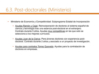 6.3. Post-doctorales (Ministerio)
• Ministerio de Economía y Competitividad: Subprograma Estatal de Incorporación
• Ayudas Ramón y Cajal. Reincorporación de doctores al sistema español de
ciencia y tecnología tras una estancia post-doctoral en el extranjero.
Contrato durante 5 años. Ayudas muy competitivas en las que solo se
selecciona a los mejores currículos.
• Ayudas Juan de la Cierva. Para jóvenes doctores con experiencia post-
doctoral. Contrato durante 2 años y asociado a un proyecto de investigación.
• Ayudas para contratos Torres Quevedo. Ayudas para la contratación de
doctores en empresas.
 