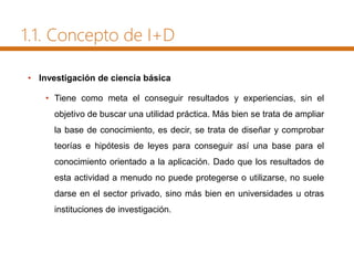 1.1. Concepto de I+D
• Investigación de ciencia básica
• Tiene como meta el conseguir resultados y experiencias, sin el
objetivo de buscar una utilidad práctica. Más bien se trata de ampliar
la base de conocimiento, es decir, se trata de diseñar y comprobar
teorías e hipótesis de leyes para conseguir así una base para el
conocimiento orientado a la aplicación. Dado que los resultados de
esta actividad a menudo no puede protegerse o utilizarse, no suele
darse en el sector privado, sino más bien en universidades u otras
instituciones de investigación.
 