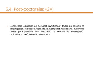 6.4. Post-doctorales (GV)
• Becas para estancias de personal investigador doctor en centros de
investigación radicados fuera de la Comunitat Valenciana. Estancias
cortas para personal con vinculación a centros de investigación
radicados en la Comunidad Valenciana.
 