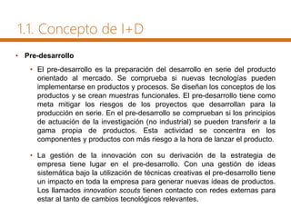 1.1. Concepto de I+D
• Pre-desarrollo
• El pre-desarrollo es la preparación del desarrollo en serie del producto
orientado al mercado. Se comprueba si nuevas tecnologías pueden
implementarse en productos y procesos. Se diseñan los conceptos de los
productos y se crean muestras funcionales. El pre-desarrollo tiene como
meta mitigar los riesgos de los proyectos que desarrollan para la
producción en serie. En el pre-desarrollo se comprueban si los principios
de actuación de la investigación (no industrial) se pueden transferir a la
gama propia de productos. Esta actividad se concentra en los
componentes y productos con más riesgo a la hora de lanzar el producto.
• La gestión de la innovación con su derivación de la estrategia de
empresa tiene lugar en el pre-desarrollo. Con una gestión de ideas
sistemática bajo la utilización de técnicas creativas el pre-desarrollo tiene
un impacto en toda la empresa para generar nuevas ideas de productos.
Los llamados innovation scouts tienen contacto con redes externas para
estar al tanto de cambios tecnológicos relevantes.
 