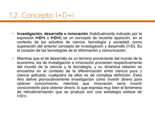 1.2. Concepto I+D+i
• Investigación, desarrollo e innovación (habitualmente indicado por la
expresión I+D+i o I+D+I) es un concepto de reciente aparición, en el
contexto de los estudios de ciencia, tecnología y sociedad; como
superación del anterior concepto de investigación y desarrollo (I+D). Es
el corazón de las tecnologías de la información y comunicación.
• Mientras que el de desarrollo es un término proveniente del mundo de la
economía, los de investigación e innovación provienen respectivamente
del mundo de la ciencia y la tecnología, y su dinámica relación se
encuentra en el contexto de la diferenciación entre ciencia pura y
ciencia aplicada; cualquiera de ellos es de compleja definición. Esko
Aho define provocativamente investigación como invertir dinero para
obtener conocimiento, mientras que innovación sería invertir
conocimiento para obtener dinero, lo que expresa muy bien el fenómeno
de retroalimentación que se produce con una estrategia exitosa de
I+D+i.
 