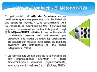 En psicometría, el Alfa de Cronbach es un 
coeficiente que sirve para medir la fiabilidad de 
una escala de medida, y cuya denominación Alfa 
fue realizada por Cronbach en 1951,1 aunque sus 
orígenes se encuentran en los trabajos de Hoyt 
(19E4l1M)2éytoddeoGKuRttm20anre(1p9re4s5e)n. ta un coeficiente de 
consistencia interna del instrumento, que 
proporciona la media de todos los coeficientes 
de división por mitades para todas las posibles 
divisiones del instrumento en dos partes 
(Magnusson, 1995). 
 La fórmula KR-20 tan solo es una variante de 
alfa especialmente orientada a items 
dicotómicamente valorados (específicamente, 
valorados con los valores 0 y 1). (Bolívar, 1997). 
