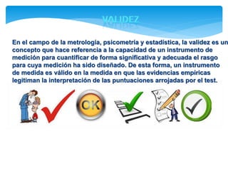En el campo de la metrología, psicometría y estadística, la validez es un 
concepto que hace referencia a la capacidad de un instrumento de 
medición para cuantificar de forma significativa y adecuada el rasgo 
para cuya medición ha sido diseñado. De esta forma, un instrumento 
de medida es válido en la medida en que las evidencias empíricas 
legitiman la interpretación de las puntuaciones arrojadas por el test. 
 