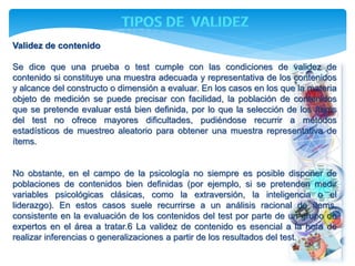 Validez de contenido 
Se dice que una prueba o test cumple con las condiciones de validez de 
contenido si constituye una muestra adecuada y representativa de los contenidos 
y alcance del constructo o dimensión a evaluar. En los casos en los que la materia 
objeto de medición se puede precisar con facilidad, la población de contenidos 
que se pretende evaluar está bien definida, por lo que la selección de los ítems 
del test no ofrece mayores dificultades, pudiéndose recurrir a métodos 
estadísticos de muestreo aleatorio para obtener una muestra representativa de 
ítems. 
No obstante, en el campo de la psicología no siempre es posible disponer de 
poblaciones de contenidos bien definidas (por ejemplo, si se pretenden medir 
variables psicológicas clásicas, como la extraversión, la inteligencia o el 
liderazgo). En estos casos suele recurrirse a un análisis racional de ítems, 
consistente en la evaluación de los contenidos del test por parte de un grupo de 
expertos en el área a tratar.6 La validez de contenido es esencial a la hora de 
realizar inferencias o generalizaciones a partir de los resultados del test. 
 