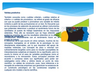Validez predictiva 
También conocida como «validez criterial», «validez relativa al 
criterio» o «validez de pronóstico», se refiere al grado de eficacia 
con que se puede predecir o pronosticar una variable de interés 
(criterio) a partir de las puntuaciones en un test. Es frecuente que 
en los procesos de selección de personal se utilicen instrumentos 
que pretendan determinar o predecir el rendimiento futuro de los 
candidatos al puesto de trabajo basándose en las respuestas 
obtenidas. Para ello es necesario que se haya obtenido una 
evidencia empírica de que los resultados obtenidos en la prueba 
Validez de constructo 
correlacionen efectivamente con el rendimiento futuro en el 
puesto de trabajo. 
A diferencia de lo que ocurre en otros campos, muchos de los 
conceptos manejados en el ámbito de la psicología no son 
directamente observables, por lo que requieren del apoyo de 
medidas indirectas. Los concepto de peso o volumen son 
suficientemente tangibles como para no resultar susceptibles de 
interpretaciones subjetivas al respecto de su significado, pero no 
ocurre lo mismo en el caso de variables psicológicas como el 
neuroticismo o la introversión. Estos conceptos precisan del 
acuerdo o consenso sobre sus significados para poder ser 
catalogados como útiles y válidos desde un punto de vista 
científico. La validez de constructo, pues, hace referencia a la 
recogida de evidencias empíricas que garanticen la existencia de 
un constructo psicológico en las condiciones exigibles a 
cualquier otro modelo o teoría científica. 
 