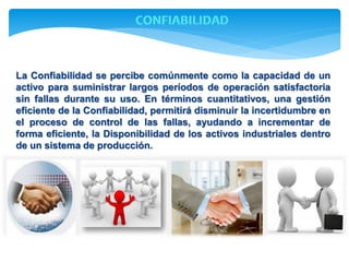 La Confiabilidad se percibe comúnmente como la capacidad de un 
activo para suministrar largos períodos de operación satisfactoria 
sin fallas durante su uso. En términos cuantitativos, una gestión 
eficiente de la Confiabilidad, permitirá disminuir la incertidumbre en 
el proceso de control de las fallas, ayudando a incrementar de 
forma eficiente, la Disponibilidad de los activos industriales dentro 
de un sistema de producción. 
 