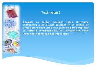 Consiste en aplicar repetidas veces el mismo 
cuestionario a las mismas personas en un espacio de 
tiempo breve entre una y otra pasación para comprobar 
el correcto funcionamiento del cuestionario como 
instrumento de recogida de información. 
 