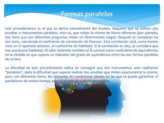 Este procedimiento es el que se deriva naturalmente del modelo. Requiere que se utilicen dos 
pruebas o instrumentos paralelos, esto es, que midan lo mismo de forma diferente (por ejemplo, 
dos tests que con diferentes preguntas midan un determinado rasgo). Después se comparan los 
dos tests, calculando el coeficiente de correlación de Pearson. Esta correlación será, como hemos 
visto en el apartado anterior, el coeficiente de fiabilidad. Si la correlación es alta, se considera que 
hay una buena fiabilidad. Al valor obtenido también se le conoce como coeficiente de equivalencia, 
en la medida en que supone un indicador del grado de equivalencia entre las dos formas paralelas 
de un test. 
La dificultad de este procedimiento radica en conseguir que dos instrumentos sean realmente 
"paralelos", dada la dificultad que supone realizar dos pruebas que midan exactamente lo mismo, 
pero con diferentes ítems. No obstante, en condiciones ideales en las que se pueda garantizar el 
paralelismo de ambas formas, este es el método más recomendable. 
 