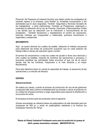 Diseño de Planta Industrial Totalmente nueva para la producción de gomas de
chicle, gomas azucaradas y arequipe. BUCARITAS S.A.
Personal: Se Preparara el material inductivo que deben recibir los empleados de
reciente ingreso a la empresa, para facilitar su inmediata incorporación a las
actividades que le sean asignadas. Tendrán Seguridad y Servicios Sociales de
los trabajadores y otras instituciones. También se Programara, organizara y
controlara la aplicación de la Ley de Premios, Estímulos y Recompensas Civiles
y las demás que se relacionen con la motivación o reconocimiento de los
empleados. También llevaremos y respetaremos el control de vacaciones,
licencias médicas por incapacidad o maternidad, permisos económicos o
especiales y asistencias.
MOVIMIENTO
Aquí se quiere eliminar los cuellos de botella, utilizando el método secuencial
para balancear las líneas de producción buscando que en cada estación de
trabajo halla un tiempo de operación igual o similar.
Encontrar los mecanismos o rutas los cuales me ayuden a tener cero demoras y
cero cuellos de botellas, tratando de combinar las operaciones o procesos, o
buscando equilibrar las actividades hasta encontrar el que me dé el menor
tiempo sea de los hombres, maquinaria o el más eficiente y el mayor
Rendimiento.
Para esto debemos tener en cuenta la capacidad de trabajo, la secuencia de las
operaciones y un estudio de tiempos.
ESPERA
Almacenamiento
Se realiza por piezas, cuando el proceso de producción de una de las golosinas
(cualquiera ella sea) culmina inmediatamente se procede a ubicar el producto en
su unidad de empaque primario y luego segundario para esperar la distribución a
sus puntos de venta.
El empaque primario para los productos será el siguiente:
Gomas azucaradas se utilizará bolsas de polipropileno de alta densidad para los
empaques de 500 gr. y serán en polipropileno resistente a la fractura los
empaques menores de 100 gr.
 