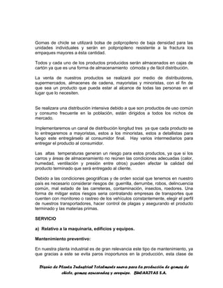 Diseño de Planta Industrial Totalmente nueva para la producción de gomas de
chicle, gomas azucaradas y arequipe. BUCARITAS S.A.
Gomas de chicle se utilizará bolsa de polipropileno de baja densidad para las
unidades individuales y serán en polipropileno resistente a la fractura los
empaques mayores a ésta cantidad.
Todos y cada uno de los productos producidos serán almacenados en cajas de
cartón ya que es una forma de almacenamiento cómoda y de fácil distribución.
La venta de nuestros productos se realizará por medio de distribuidores,
supermercados, almacenes de cadena, mayoristas y minoristas, con el fin de
que sea un producto que pueda estar al alcance de todas las personas en el
lugar que lo necesiten.
Se realizara una distribución intensiva debido a que son productos de uso común
y consumo frecuente en la población, están dirigidos a todos los nichos de
mercado.
Implementaremos un canal de distribución longitud tres ya que cada producto se
lo entregaremos a mayoristas, estos a los minoristas, estos a detallistas para
luego este entregárselo al consumidor final. Hay varios intermediarios para
entregar el producto al consumidor.
Las altas temperaturas generan un riesgo para estos productos, ya que si los
carros y áreas de almacenamiento no reúnen las condiciones adecuadas (calor,
humedad, ventilación y presión entre otros) pueden afectar la calidad del
producto terminado que será entregado al cliente.
Debido a las condiciones geográficas y de orden social que tenemos en nuestro
país es necesario considerar riesgos de: guerrilla, derrumbe, robos, delincuencia
común, mal estado de las carreteras, contaminación, insectos, roedores. Una
forma de mitigar estos riesgos seria contratando empresas de transportes que
cuenten con monitoreo o rastreo de los vehículos constantemente, elegir el perfil
de nuestros transportadores, hacer control de plagas y asegurando el producto
terminado y las materias primas.
SERVICIO
a) Relativo a la maquinaria, edificios y equipos.
Mantenimiento preventivo:
En nuestra planta industrial es de gran relevancia este tipo de mantenimiento, ya
que gracias a este se evita paros inoportunos en la producción, esta clase de
 