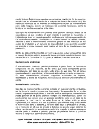 Diseño de Planta Industrial Totalmente nueva para la producción de gomas de
chicle, gomas azucaradas y arequipe. BUCARITAS S.A.
mantenimiento Básicamente consiste en programar revisiones de los equipos,
apoyándose en el conocimiento de la máquina en base a la experiencia y los
históricos obtenidos de las mismas. Se confecciona un plan de mantenimiento
para cada máquina, donde se realizaran las acciones necesarias, como la
limpieza, los ajustes necesarios, entre otras.
Este tipo de mantenimiento nos permite tener grandes ventajas dentro de la
organización ya que ayudará en gran medida a controlar la maquinaria e
instalaciones, tener un cuidado periódico conlleva a una optima conservación de
los materiales requeridos, contribuye a un correcto sistema de calidad y mejora,
adicional a esto el mantenimiento preventivo genera un alta reducción en los
costos de producción y un aumento de disponibilidad, lo que permite concretar
en acuerdo el mejor momento para realizar el paro de las instalaciones con
producción.
Dentro de estos mantenimientos preventivos podemos incluir fumigaciones para
el manejo de plagas, debido a que este tipo de procesos con alimentos son muy
vulnerables a la contaminación por parte de roedores, insectos, entre otros.
Mantenimiento predictivo:
El mantenimiento predictivo permite pronosticar el punto futuro de falla de un
componente de una maquina, de tal forma que dicho componente pueda
reemplazarse, con base en un plan, justo antes de que falle. Así, el tiempo
muerto del equipo se minimiza y el tiempo de vida del componente se maximiza.
En este mantenimiento podemos programar actividades de limpieza,
desinfección y ajuste de maquinaria necesaria para el buen funcionamiento de
planta.
Mantenimiento correctivo:
Este tipo de mantenimiento es menos indicado en cualquier planta e industrial,
por tanto en la nuestra ya que este trae consigo la reparación de un equipo
cuando se presenta un problema o una falla técnica; este tipo de mantenimiento
puede generar en la planta grandes tiempos de improductividad, daños en
producciones que deben tener un proceso constante como es el caso de la
mayonesa, la cual cuando se debe licuar se le deben adicionar otros
ingredientes, e ir batiendo a la vez, suponiendo que mientras estoy produciendo
la mayonesa se daña la batidora, y por tanto debo dejar la producción a un lado,
en el momento en el cual se arregla la batidora no puedo seguir batiendo la
misma mezcla que tengo, en este caso me tocaría proceder a realizar una nueva
mezcla, pues la anterior a perdido grandes propiedades físicas y químicas
durante el tiempo que estuvo sin movimiento.
 
