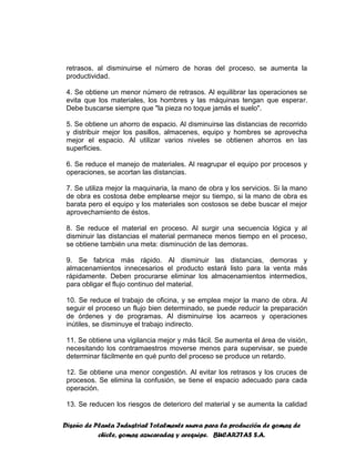 Diseño de Planta Industrial Totalmente nueva para la producción de gomas de
chicle, gomas azucaradas y arequipe. BUCARITAS S.A.
retrasos, al disminuirse el número de horas del proceso, se aumenta la
productividad.
4. Se obtiene un menor número de retrasos. Al equilibrar las operaciones se
evita que los materiales, los hombres y las máquinas tengan que esperar.
Debe buscarse siempre que "la pieza no toque jamás el suelo".
5. Se obtiene un ahorro de espacio. Al disminuirse las distancias de recorrido
y distribuir mejor los pasillos, almacenes, equipo y hombres se aprovecha
mejor el espacio. Al utilizar varios niveles se obtienen ahorros en las
superficies.
6. Se reduce el manejo de materiales. Al reagrupar el equipo por procesos y
operaciones, se acortan las distancias.
7. Se utiliza mejor la maquinaria, la mano de obra y los servicios. Si la mano
de obra es costosa debe emplearse mejor su tiempo, si la mano de obra es
barata pero el equipo y los materiales son costosos se debe buscar el mejor
aprovechamiento de éstos.
8. Se reduce el material en proceso. Al surgir una secuencia lógica y al
disminuir las distancias el material permanece menos tiempo en el proceso,
se obtiene también una meta: disminución de las demoras.
9. Se fabrica más rápido. Al disminuir las distancias, demoras y
almacenamientos innecesarios el producto estará listo para la venta más
rápidamente. Deben procurarse eliminar los almacenamientos intermedios,
para obligar el flujo continuo del material.
10. Se reduce el trabajo de oficina, y se emplea mejor la mano de obra. Al
seguir el proceso un flujo bien determinado, se puede reducir la preparación
de órdenes y de programas. Al disminuirse los acarreos y operaciones
inútiles, se disminuye el trabajo indirecto.
11. Se obtiene una vigilancia mejor y más fácil. Se aumenta el área de visión,
necesitando los contramaestros moverse menos para supervisar, se puede
determinar fácilmente en qué punto del proceso se produce un retardo.
12. Se obtiene una menor congestión. Al evitar los retrasos y los cruces de
procesos. Se elimina la confusión, se tiene el espacio adecuado para cada
operación.
13. Se reducen los riesgos de deterioro del material y se aumenta la calidad
 