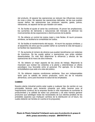 Diseño de Planta Industrial Totalmente nueva para la producción de gomas de
chicle, gomas azucaradas y arequipe. BUCARITAS S.A.
del producto. Al separar las operaciones se reducen las influencias nocivas
de unas a otras. Se separan las operaciones delicadas, de las que pueden
causar daños; las operaciones que producen vapores, gases, polvos,
vibraciones, se separan de las que resisten con estos.
14. Se facilita el ajuste al variar las condiciones. Al prever las ampliaciones,
los aumentos de demanda o reducciones del mercado se eliminan los
inconvenientes de las expansiones o disminuciones de la planta.
15. Se obtiene un control de costos mejor y más fáciles. Al reunir procesos
similares, se facilitaría la contabilidad de costos.
16. Se facilita el mantenimiento del equipo. Al reunir los equipos similares, y
al separarlos de otros que los pueden dañar se aumenta la vida del equipo y
se facilitan las reparaciones.
17. Se aumenta el número de obreros que pueden beneficiarse con sistemas
de incentivos. Se les puede aplicar a operaciones que antes estaban
desarticuladas. Es más fácil determinar la eficiencia y efectos de las
operaciones de la mano de obra indirecta.
18. Se obtiene un mejor aspecto de las zonas de trabajo. Mejorando la
impresión que reciban los visitantes a la planta y obteniéndose un efecto
psicológico muy favorable entre el personal. Por ejemplo. En la fábrica
embotelladora que está a la vista del público.
19. Se obtienen mejores condiciones sanitarias. Que son indispensables
tanto para la calidad de ciertos productos, como los de la industria
alimenticia, como para favorecer la salud de los empleados.
CAMBIO
Nuestra planta industrial podría estar sujeta a cualquier tipo de cambio en sus
principales factores pero teniendo presente que debe hacerse para el
mejoramiento continuo de la empresa donde lo más importante es aumentar la
productividad y la calidad de todos sus productos y de esta manera generar
productos que satisfagan todas las necesidades de sus clientes.(análisis de los
probables aspectos que impliquen cambios de la distribución en el futuro, los
cuales deberán ser tenidos en cuenta en la propuesta)
 