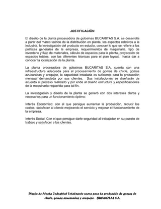 Diseño de Planta Industrial Totalmente nueva para la producción de gomas de
chicle, gomas azucaradas y arequipe. BUCARITAS S.A.
JUSTIFICACIÓN
El diseño de la planta procesadora de golosinas BUCARITAS S.A. se desarrolla
a partir del marco teórico de la distribución en planta, los aspectos relativos a la
industria, la investigación del producto en estudio, conocer lo que se refiere a las
políticas generales de la empresa, requerimientos de maquinaria, tipo de
inventario y flujo de materiales, cálculo de espacios para la planta, proyección de
espacios totales, con las diferentes técnicas para el plan layout, hasta dar a
conocer la localización de la planta.
La planta procesadora de golosinas BUCARITAS S.A. cuenta con una
infraestructura adecuada para el procesamiento de gomas de chicle, gomas
azucaradas y arequipe, la capacidad instalada es suficiente para la producción
mensual demandada por sus clientes. Sus instalaciones se diseñarán de
acuerdo al proceso realizado y por ende al diseño estructura y especificaciones
de la maquinaria requerida para tal fin.
La investigación y diseño de la planta se generó con dos intereses claros y
necesarios para un funcionamiento óptimo:
Interés Económico: con el que persigue aumentar la producción, reducir los
costos, satisfacer al cliente mejorando el servicio y mejorar el funcionamiento de
la empresa.
Interés Social: Con el que persigue darle seguridad al trabajador en su puesto de
trabajo y satisfacer a los clientes.
 