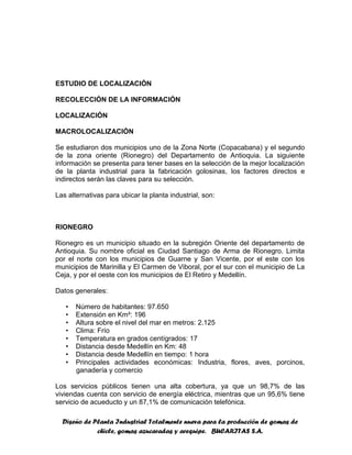 Diseño de Planta Industrial Totalmente nueva para la producción de gomas de
chicle, gomas azucaradas y arequipe. BUCARITAS S.A.
ESTUDIO DE LOCALIZACIÓN
RECOLECCIÓN DE LA INFORMACIÓN
LOCALIZACIÓN
MACROLOCALIZACIÓN
Se estudiaron dos municipios uno de la Zona Norte (Copacabana) y el segundo
de la zona oriente (Rionegro) del Departamento de Antioquia. La siguiente
información se presenta para tener bases en la selección de la mejor localización
de la planta industrial para la fabricación golosinas, los factores directos e
indirectos serán las claves para su selección.
Las alternativas para ubicar la planta industrial, son:
RIONEGRO
Rionegro es un municipio situado en la subregión Oriente del departamento de
Antioquia. Su nombre oficial es Ciudad Santiago de Arma de Rionegro. Limita
por el norte con los municipios de Guarne y San Vicente, por el este con los
municipios de Marinilla y El Carmen de Viboral, por el sur con el municipio de La
Ceja, y por el oeste con los municipios de El Retiro y Medellín.
Datos generales:
• Número de habitantes: 97.650
• Extensión en Km²: 196
• Altura sobre el nivel del mar en metros: 2.125
• Clima: Frío
• Temperatura en grados centígrados: 17
• Distancia desde Medellín en Km: 48
• Distancia desde Medellín en tiempo: 1 hora
• Principales actividades económicas: Industria, flores, aves, porcinos,
ganadería y comercio
Los servicios públicos tienen una alta cobertura, ya que un 98,7% de las
viviendas cuenta con servicio de energía eléctrica, mientras que un 95,6% tiene
servicio de acueducto y un 87,1% de comunicación telefónica.
 