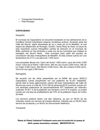 Diseño de Planta Industrial Totalmente nueva para la producción de gomas de
chicle, gomas azucaradas y arequipe. BUCARITAS S.A.
• Transportes Chachafruto
• Flota Rionegro
COPACABANA
Geografía
El municipio de Copacabana se encuentra localizado en las estribaciones de la
Cordillera Central Colombiana (sistema montañoso andino), formando parte del
Valle del Aburrá, región atravesada de sur a norte por el río Medellín, el cual
separa las altiplanicies de Rionegro, Sonsón, Santa Rosa de Osos, el cauce de
esta importante cuenca hidrográfica cambia de dirección en el municipio de
Bello, partiendo en dos territorios a cada uno de los municipios que integran la
subregión del Aburrá Norte. Este municipio hace parte del proceso de
conurbación del área metropolitana de Medellín. El área urbana cuenta con una
temperatura de 21°C y una altura de 1.454 msnm.
Las principales alturas son: Cerro del Ancón 1.600 msnm, cerro del Umbí 2.050
msnm, Cerro de la Palma 1.600 msnm, Alto de Las Cruces 2.550 msnm, Alto de
La Virgen 2.550 msnm, Alto Morrón 2.500 msnm, Alto de La Sierra 2.450 msnm,
Cerro de Las Lajas 2.550 msnm.
Demografía
De acuerdo con las cifras presentadas por el DANE del censo 2005,[1]
Capacabana cuenta actualmente con una población de 61.421 habitantes,
siendo ésta la sexta aglomeración urbana del área metropolitana del Valle de
Aburrá que suma un total de 3.312.165 de personas.[2] El municipio cuenta con
una densidad poblacional de aproximadamente 877 habitantes por kilómetro
cuadrado. El 48.1 % de la población son hombres y el 51,9 % mujeres. La ciudad
cuenta con una tasa de analfabetismo del 7.6% en la población mayor de 5 años
de edad.
Los servicios públicos tienen una alta cobertura, ya que un 99,3% de las
viviendas cuenta con servicio de energía eléctrica, mientras que un 94,9% tiene
servicio de acueducto y un 94,6% de comunicación telefónica.
Transporte:
 