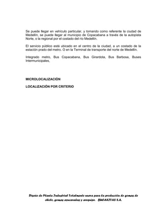 Diseño de Planta Industrial Totalmente nueva para la producción de gomas de
chicle, gomas azucaradas y arequipe. BUCARITAS S.A.
Se puede llegar en vehículo particular, y tomando como referente la ciudad de
Medellín, se puede llegar al municipio de Copacabana a través de la autopista
Norte, o la regional por el costado del río Medellín.
El servicio público está ubicado en el centro de la ciudad, a un costado de la
estación prado del metro. O en la Terminal de transporte del norte de Medellín.
Integrado metro, Bus Copacabana, Bus Girardota, Bus Barbosa, Buses
Intermunicipales,
MICROLOCALIZACIÓN
LOCALIZACIÓN POR CRITERIO
 