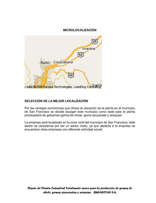 Diseño de Planta Industrial Totalmente nueva para la producción de gomas de
chicle, gomas azucaradas y arequipe. BUCARITAS S.A.
MICROLOCALIZACIÓN
SELECCIÓN DE LA MEJOR LOCALIZACIÓN
Por las ventajas económicas que ofrece la ubicación de la planta en el municipio
de San Francisco se decide escoger este municipio como sede para la planta
procesadora de golosinas (goma de chicle, goma azucarada y arequipe.
La empresa será localizada en la zona rural del municipio de San Francisco, este
sector se caracteriza por ser un sector mixto, ya que aledaña a la empresa se
encuentran otras empresas con diferente actividad social.
 