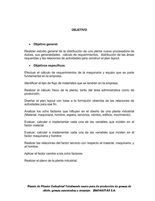 Diseño de Planta Industrial Totalmente nueva para la producción de gomas de
chicle, gomas azucaradas y arequipe. BUCARITAS S.A.
OBJETIVO
 Objetivo general.
Realizar estudio general de la distribución de una planta nueva procesadora de
dulces, sus generalidades, cálculo de requerimientos, distribución de las áreas
requeridas y las relaciones de actividades para construir el plan layout.
 Objetivos específicos.
Efectuar el cálculo de requerimientos de la maquinaria y equipo que es parte
fundamental en la empresa.
Identificar el tipo de flujo de materiales que se tendrán en la empresa.
Realizar el cálculo físico de la planta, tanto del área administrativa como de
producción.
Diseñar el plan layout con base a la formación obtenida de las relaciones de
actividades para ese fin.
Analizar los ocho factores que influyen en el diseño de una planta industrial
(Material, maquinaria, hombre, espera, servicios, cambio, edificio, movimiento).
Evaluar, calcular e implementar cada una de las variables que inciden en el
factor material
Evaluar, calcular e implementar cada una de las variables que inciden en el
factor maquinaria y hombre
Realizar las relaciones del factor servicio con respecto al material, maquinaria, y
al hombre.
Aplicar el factor cambio a los ocho factores.
Realizar el plano de la planta industrial.
 