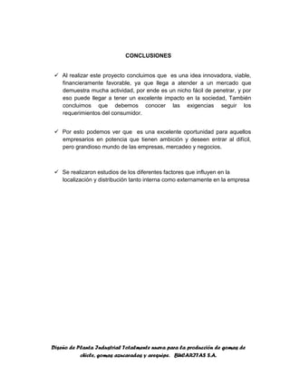 Diseño de Planta Industrial Totalmente nueva para la producción de gomas de
chicle, gomas azucaradas y arequipe. BUCARITAS S.A.
CONCLUSIONES
 Al realizar este proyecto concluimos que es una idea innovadora, viable,
financieramente favorable, ya que llega a atender a un mercado que
demuestra mucha actividad, por ende es un nicho fácil de penetrar, y por
eso puede llegar a tener un excelente impacto en la sociedad, También
concluimos que debemos conocer las exigencias seguir los
requerimientos del consumidor.
 Por esto podemos ver que es una excelente oportunidad para aquellos
empresarios en potencia que tienen ambición y deseen entrar al difícil,
pero grandioso mundo de las empresas, mercadeo y negocios.
 Se realizaron estudios de los diferentes factores que influyen en la
localización y distribución tanto interna como externamente en la empresa
 