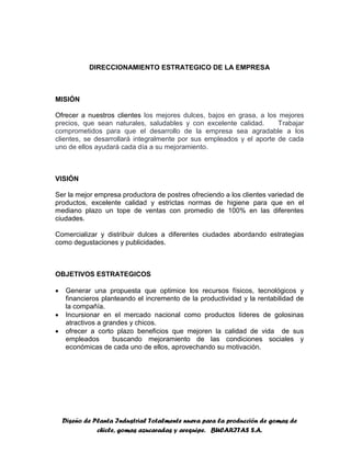 Diseño de Planta Industrial Totalmente nueva para la producción de gomas de
chicle, gomas azucaradas y arequipe. BUCARITAS S.A.
DIRECCIONAMIENTO ESTRATEGICO DE LA EMPRESA
MISIÓN
Ofrecer a nuestros clientes los mejores dulces, bajos en grasa, a los mejores
precios, que sean naturales, saludables y con excelente calidad. Trabajar
comprometidos para que el desarrollo de la empresa sea agradable a los
clientes, se desarrollará integralmente por sus empleados y el aporte de cada
uno de ellos ayudará cada día a su mejoramiento.
VISIÓN
Ser la mejor empresa productora de postres ofreciendo a los clientes variedad de
productos, excelente calidad y estrictas normas de higiene para que en el
mediano plazo un tope de ventas con promedio de 100% en las diferentes
ciudades.
Comercializar y distribuir dulces a diferentes ciudades abordando estrategias
como degustaciones y publicidades.
OBJETIVOS ESTRATEGICOS
 Generar una propuesta que optimice los recursos físicos, tecnológicos y
financieros planteando el incremento de la productividad y la rentabilidad de
la compañía.
 Incursionar en el mercado nacional como productos líderes de golosinas
atractivos a grandes y chicos.
 ofrecer a corto plazo beneficios que mejoren la calidad de vida de sus
empleados buscando mejoramiento de las condiciones sociales y
económicas de cada uno de ellos, aprovechando su motivación.
 