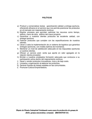 Diseño de Planta Industrial Totalmente nueva para la producción de gomas de
chicle, gomas azucaradas y arequipe. BUCARITAS S.A.
POLÍTICAS
a) Producir y comercializar dulces garantizando calidad y entrega oportuna,
ofreciendo eficacia en el servicio que nos permita posicionar los productos
en el mercado con mejoramiento continuo.
b) Diseñar procesos que permitan optimizar los recursos como tiempo,
edificio, mano de obra, edificio del nuevo proyecto.
c) Garantizar a nuestros clientes productos de excelente calidad, con
entrega oportuna
d) Fabricar productos que cumplan con las especificaciones de nuestros
clientes.
e) Llevar a cabo la implementación de un sistema de logística que garantice
entregas oportunas, con niveles óptimos de inventarios.
f) Mantener un nivel de satisfacción adecuado en las respuestas oportunas
a nuestros clientes.
g) Ofrecer un servicio post- venta que aporte en valor agregado en la
relación cliente proveedor.
h) Brindar a nuestros empleados formación adecuada que conduzca a su
participación activa dentro del mejoramiento continuo.
i) Hacer y vender productos innovadores, ricos y de bajo costo.
j) Limpieza y organización al elaborar los productos.
k) Generar fuentes de trabajo estables en las comunidades.
l) Promover Cultura Emprendedora.
 