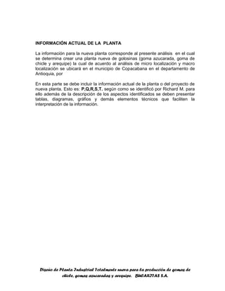 Diseño de Planta Industrial Totalmente nueva para la producción de gomas de
chicle, gomas azucaradas y arequipe. BUCARITAS S.A.
INFORMACIÓN ACTUAL DE LA PLANTA
La información para la nueva planta corresponde al presente análisis en el cual
se determina crear una planta nueva de golosinas (goma azucarada, goma de
chicle y arequipe) la cual de acuerdo al análisis de micro localización y macro
localización se ubicará en el municipio de Copacabana en el departamento de
Antioquia, por
En esta parte se debe incluir la información actual de la planta o del proyecto de
nueva planta. Esto es: P,Q,R,S,T. según como se identificó por Richard M. para
ello además de la descripción de los aspectos identificados se deben presentar
tablas, diagramas, gráfios y demás elementos técnicos que faciliten la
interpretación de la información.
 