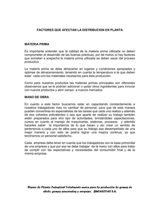Diseño de Planta Industrial Totalmente nueva para la producción de gomas de
chicle, gomas azucaradas y arequipe. BUCARITAS S.A.
FACTORES QUE AFECTAN LA DISTRIBUCION EN PLANTA
MATERIA PRIMA
Es importante entender que la calidad de la materia prima utilizada no deben
comprometer el desarrollo de las buenas prácticas, por tal motivo si hay factores
que sometan a sospecha la materia prima utilizada se deben sacar del proceso
productivo.
La materia prima se debe almacenar en lugares y condiciones apropiados y
optimas de almacenamiento, teniendo en cuenta la temperatura a la que deben
estar cada uno los materiales necesarios para ésta producción.
Como para nuestros productos las materias primas principales son diferentes
observamos que se le podrían adicionar o quitar otros ingredientes para innovar
con nuevos productos y abrir campo a nuevos mercados.
MANO DE OBRA
En cuanto a este factor buscamos estar en capacitando constantemente a
nuestros trabajadores mas no cambiar de personal, para que de esta manera
puedan convertirse en especialistas de las tareas que cada uno realiza y además
de eso volverlos polivalentes o sea que aparte de realizar su trabajo también
estén preparados para otro tipo de actividades, brindándoles capacitaciones,
cursos en cuanto al manejo de maquinarias, sistemas, procesos; y además
hacerles saber la importancia de lo que hacen y así crear un sentido de
pertenencia a cada uno de ellos para que su trabajo sea desempeñado de una
mejor manera y con esto se podría lograr una mejora continua; ya que
tendríamos un personal satisfecho.
Cada empresa debe tener en cuenta que los trabajadores son la base primordial
de una empresa y que por eso se debe trabajar de la mano con ellos para tratar
de cumplir con las expectativas y necesidades del consumidor final y de la
misma empresa.
 