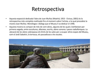 Retrospectiva
• Aquesta exposició dedicada l'obra de Juan Muñoz (Madrid, 1953 - Eivissa, 2001) és la
retrospectiva més completa realitzada fins al moment sobre l'artista, a la qual precedeix la
mostra Joan Muñoz. Monólogos i diàlegs que el Museu li va dedicar el 1996.
• Aquesta mostra es compon de més de cent obres, algunes de les quals s'exhibeixen per
primera vegada, entre escultures, dibuixos, escrits, obres sonores i peces radiofòniques. La
ubicació de les obres sobrepassa els límits de les sales per a ocupar altres espais del Museu,
com el Jardí Sabatini, la terrassa, els passadissos o les escales.
 